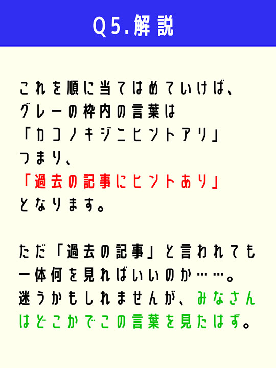 これを順に当てはめていけば、グレーの枠内の言葉は「カコノキジニヒントアリ」つまり、「過去の記事にヒントあり」となります。ただ「過去の記事」と言われても一体何を見ればいいのか……。迷うかもしれませんが、みなさんはどこかでこの言葉を見たはず。