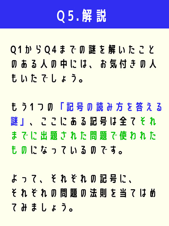 Q1からQ4までの謎を解いたことのある人の中には、お気付きの人もいたでしょう。もう1つの「記号の読み方を答える謎」、ここにある記号は全てそれまでに出題された問題で使われたものになっているのです。よって、それぞれの記号に、それぞれの問題の法則を当てはめてみましょう。