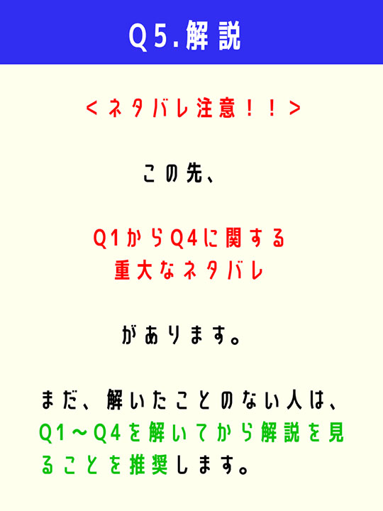  ＜ネタバレ注意！！＞この先、Q1からQ4に関する重大なネタバレがあります。まだ、解いたことのない人は、Q1〜Q4を解いてから解説を見ることを推奨します。