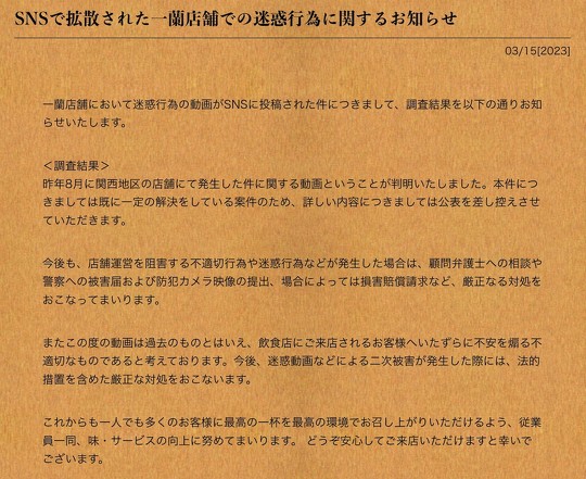 ラーメンチェーン店「一蘭」は3月15日、店舗で発生した商品棚を蹴るなどの迷惑行為の動画が拡散していることを受け、公式サイトで調査結果を発表